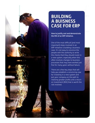 BUILDING
A BUISNESS
CASE FOR ERP
How to justify cost and demonstrate
the ROI of an ERP Initiative.
One of the most difficult (and most
important) steps involved in an
ERP initiative is building a business
case. It’s not easy to convince the
people with the authority to write
the checks that they should invest in
a new system, especially when this
often involves changes to business
processes that may have worked just
fine for many years without failure.
There are a few key steps that will
help you establish a convincing case
for investing in a new system and
put your company on the path to
realizing greater profits and a return
on investment (ROI) that is worth the
risk involved.
 