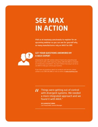 GET YOUR QUESTIONS ANSWERED BY
A MAX EXPERT
Choosing the right ERP solution doesn’t have to be a daunting task.
Get in touch with a MAX Expert by calling 1.855.392.2862 to schedule
an introductory consultation. You won’t believe how easy it can be to
use MAX to help you control your business.
If you have any questions about our products and services, please
contact us at 1.855.392.2862 or visit us online at www.max4erp.com.
SEE MAX
IN ACTION
Visit us at max4erp.com/events to register for an
upcoming webinar so you can see for yourself why
so many manufacturers rely on MAX for ERP.
Things were getting out of control
with divergent systems. We needed
a more integrated approach and we
found it with MAX.”
DCA MANUFACTURING
Carl Proescholdt, General Manager
“
 
