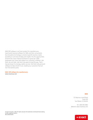 MAX ERP software is an Exact product for manufacturers.
Exact builds business software for SMEs and their accountants.
Our innovative technology is aimed at specific business needs,
providing an overview of today and insights into the opportunities
of tomorrow. Exact inspires businesses to grow. Our 1,600
employees love, share and support our customers’ ambition. Like
them, we aim high. Like them, we aspire to lead the way. That’s
how we know it’s a bumpy road to success. And that’s why we build
software to help smooth it out, enabling our customers from all
over the world to grow.
MAX. ERP software for manufacturers.
www.max4erp.com
© Exact Group B.V., 2016. All rights reserved. All trademarks mentioned herein belong
to their respective owners.
MCL510101US014
MAX
777 Mariners Island Blvd
Suite 210
San Mateo, CA 94404
Tel: 1.855.392.2862
Website: www.max4erp.com
 