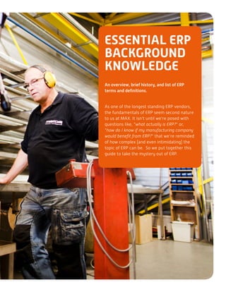 ESSENTIAL ERP
BACKGROUND
KNOWLEDGE
An overview, brief history, and list of ERP
terms and definitions.
As one of the longest standing ERP vendors,
the fundamentals of ERP seem second nature
to us at MAX. It isn’t until we’re posed with
questions like, “what actually is ERP?” or,
“how do I know if my manufacturing company
would benefit from ERP?” that we’re reminded
of how complex (and even intimidating) the
topic of ERP can be. So we put together this
guide to take the mystery out of ERP.
 