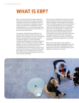 WHAT IS ERP?
ERP is an industry acronym for Enterprise Resource
Planning, but even the full name doesn’t give a great
explanation of what ERP does. Broadly, ERP refers to
a system that automates and integrates a company’s
core business elements to increase efficiency and
simplify operations. It is a comprehensive system that
includes all the software pieces you might need to run
your manufacturing operation.
For a deeper understanding of what ERP does, it’s
helpful to take a step back and think about all of the
processes that are essential to running a manufacturing
business, including production planning, materials
management, financials, customer relationship
management (CRM), quality and compliance programs,
customer service, and beyond. The purpose of ERP
software is to have one complete system that supports
and integrates all of these functions, in order to
streamline processes and information across an entire
organization. By creating a smooth flow of information
that is always in sync, employees across all divisions
(for example, accounting and sales) have access to the
same, consistent information.
Most commercial ERP systems also offer synchronized
reporting and automation tools. Instead of relying on
separate databases and spreadsheets that employees
need to consistently update, and then putting someone
in charge of manually merging them all to generate
reports, some ERP solutions give you the ability to pull
reports from one central system. For example, with
sales orders automatically flowing into the financial
system without the need for the additional step of
manually entering and sending new orders to the order
management department, the order management
department can process new orders more quickly and
accurately, and the finance department can close the
books faster.
Other common ERP features include a portal or
dashboard to enable external stakeholders to securely
access relevant information regarding the business’s
performance on key metrics. Most ERP systems can be
deployed on-premises or in the cloud.
6 THE COMPLETE GUIDE TO ERP
 