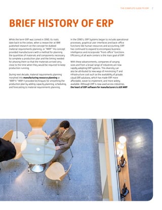 BRIEF HISTORY OF ERP
While the term ERP was coined in 1990, its roots
date back to the sixties, when a researcher at IBM
published research on the concept he dubbed
material requirements planning, or “MRP.” His concept
provided manufacturers with a method for planning
the quantities of materials and components necessary
to complete a production plan and the timing needed
for phasing them so that the materials arrived very
close to the time when they would be required to keep
production running.
During next decade, material requirements planning
morphed into manufacturing resource planning or
“MRP II.” MRP II provided techniques for smoothing the
production plan by adding capacity planning, scheduling,
and forecasting to material requirements planning.
In the 1990’s, ERP Systems began to include operational
processes, graphical user interfaces and back-office
functions like human resources and accounting. ERP
has continued to expand to encompass business
intelligence and incorporate “front-office” functions.
Efficiency of all work centers is the main goal of ERP.
With these advancements, companies of varying
sizes and from a broad range of industries are now
rapidly adopting ERP systems. This diversity can
also be attributed to new ways of minimizing IT and
infrastructure cost such as the availability of private
cloud ERP solutions, which has made ERP more
affordable, easier to implement, and more widely
available. Although ERP is now used across industries,
the heart of ERP software for manufacturers is still MRP.
THE COMPLETE GUIDE TO ERP 7
 
