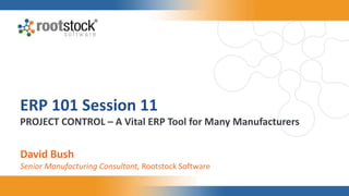 ERP 101 Session 11
PROJECT CONTROL – A Vital ERP Tool for Many Manufacturers
David Bush
Senior Manufacturing Consultant, Rootstock Software
 