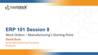 ERP 101 Session 8
Work Orders – Manufacturing’s Starting Point
David Bush
Senior Manufacturing Consultant,
Rootstock
 