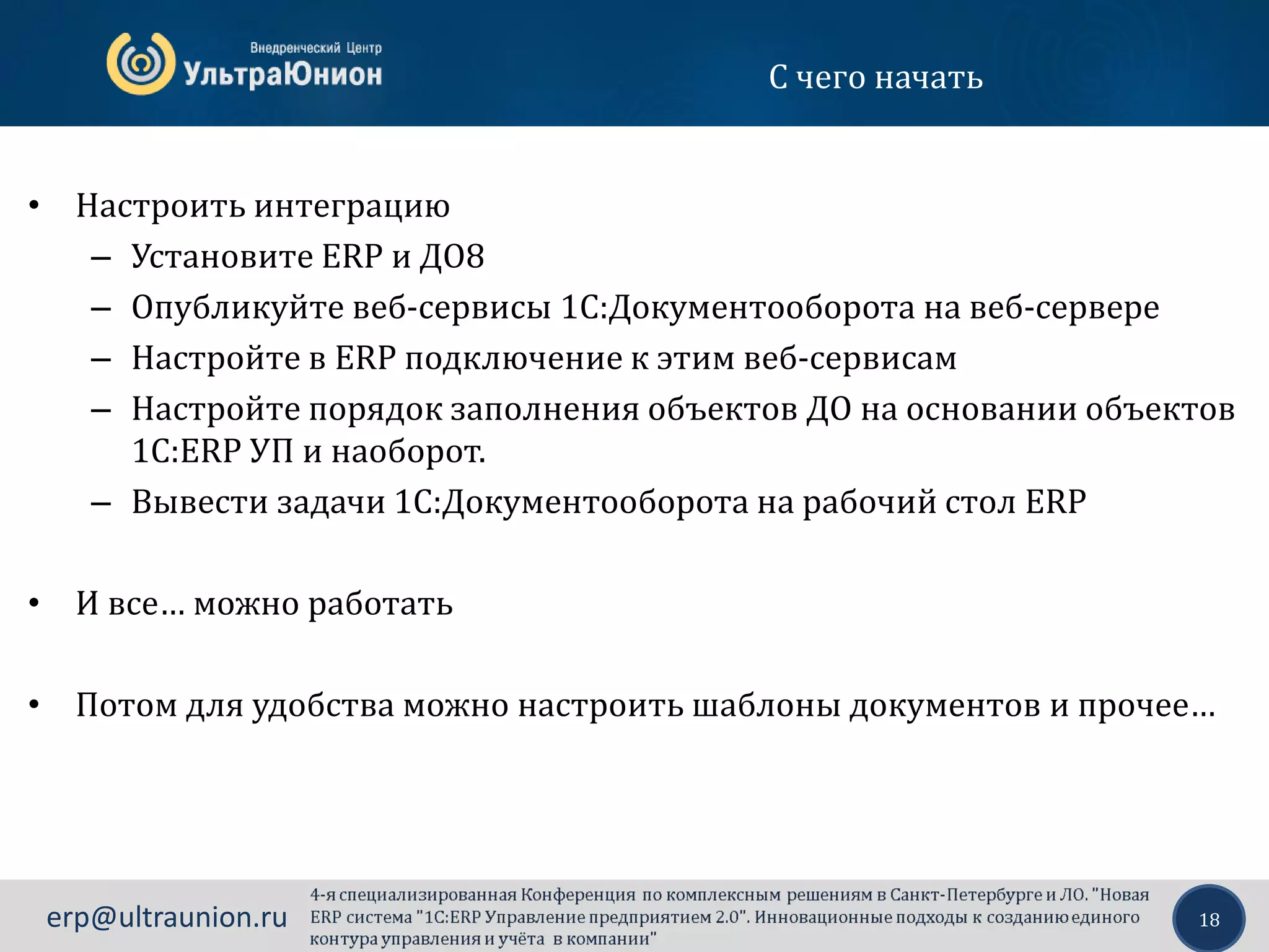 18erp@ultraunion.ru
С чего начать
• Настроить интеграцию
– Установите ERP и ДО8
– Опубликуйте веб-сервисы 1С:Документооборота на веб-сервере
– Настройте в ERP подключение к этим веб-сервисам
– Настройте порядок заполнения объектов ДО на основании объектов
1С:ERP УП и наоборот.
– Вывести задачи 1С:Документооборота на рабочий стол ERP
• И все… можно работать
• Потом для удобства можно настроить шаблоны документов и прочее…
 