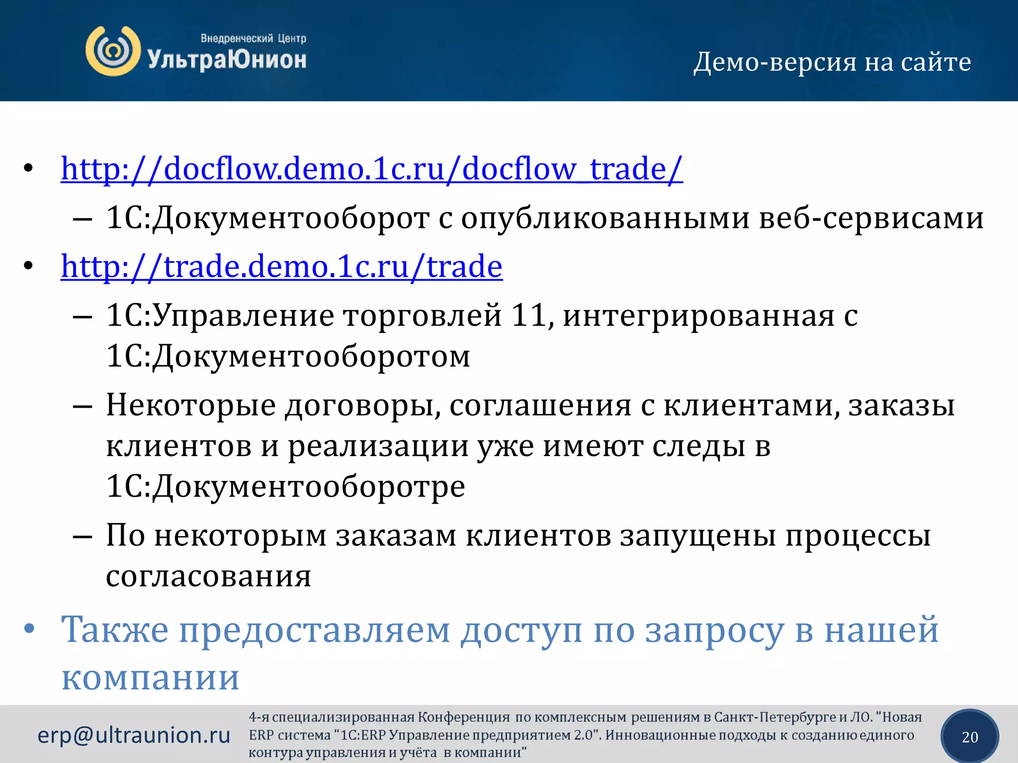 20erp@ultraunion.ru
Демо-версия на сайте
• http://docflow.demo.1c.ru/docflow_trade/
– 1С:Документооборот с опубликованными веб-сервисами
• http://trade.demo.1c.ru/trade
– 1С:Управление торговлей 11, интегрированная с
1С:Документооборотом
– Некоторые договоры, соглашения с клиентами, заказы
клиентов и реализации уже имеют следы в
1С:Документооборотре
– По некоторым заказам клиентов запущены процессы
согласования
• Также предоставляем доступ по запросу в нашей
компании
 