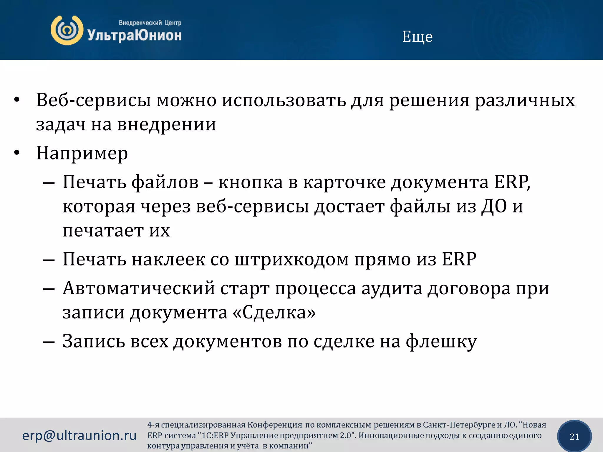 21erp@ultraunion.ru
Еще
• Веб-сервисы можно использовать для решения различных
задач на внедрении
• Например
– Печать файлов – кнопка в карточке документа ERP,
которая через веб-сервисы достает файлы из ДО и
печатает их
– Печать наклеек со штрихкодом прямо из ERP
– Автоматический старт процесса аудита договора при
записи документа «Сделка»
– Запись всех документов по сделке на флешку
 