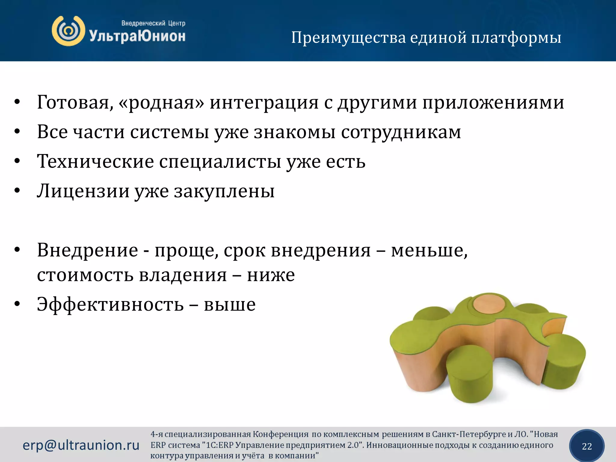 22erp@ultraunion.ru
Преимущества единой платформы
• Готовая, «родная» интеграция с другими приложениями
• Все части системы уже знакомы сотрудникам
• Технические специалисты уже есть
• Лицензии уже закуплены
• Внедрение - проще, срок внедрения – меньше,
стоимость владения – ниже
• Эффективность – выше
 