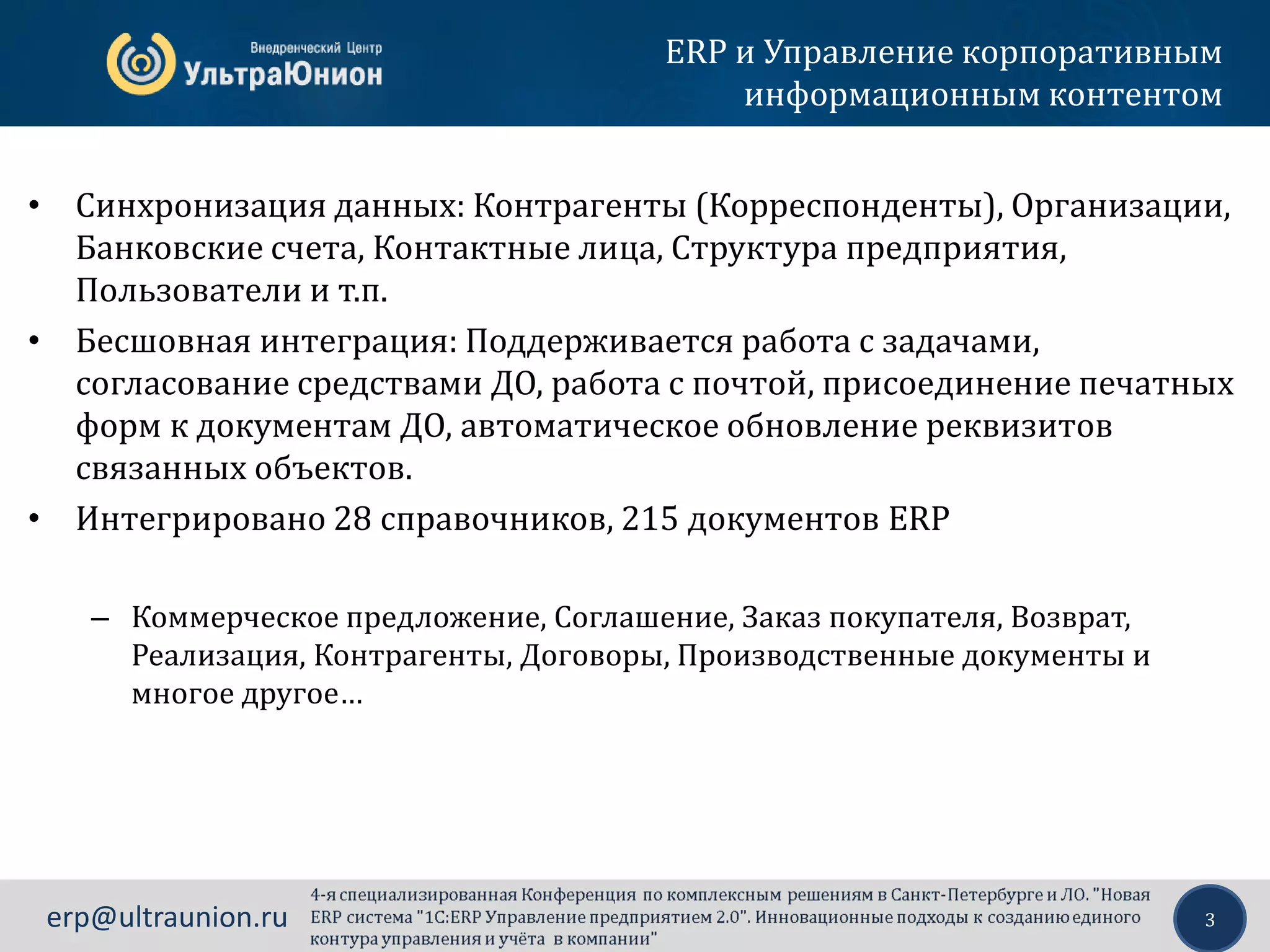 3erp@ultraunion.ru
• Синхронизация данных: Контрагенты (Корреспонденты), Организации,
Банковские счета, Контактные лица, Структура предприятия,
Пользователи и т.п.
• Бесшовная интеграция: Поддерживается работа с задачами,
согласование средствами ДО, работа с почтой, присоединение печатных
форм к документам ДО, автоматическое обновление реквизитов
связанных объектов.
• Интегрировано 28 справочников, 215 документов ERP
– Коммерческое предложение, Соглашение, Заказ покупателя, Возврат,
Реализация, Контрагенты, Договоры, Производственные документы и
многое другое…
ERP и Управление корпоративным
информационным контентом
 