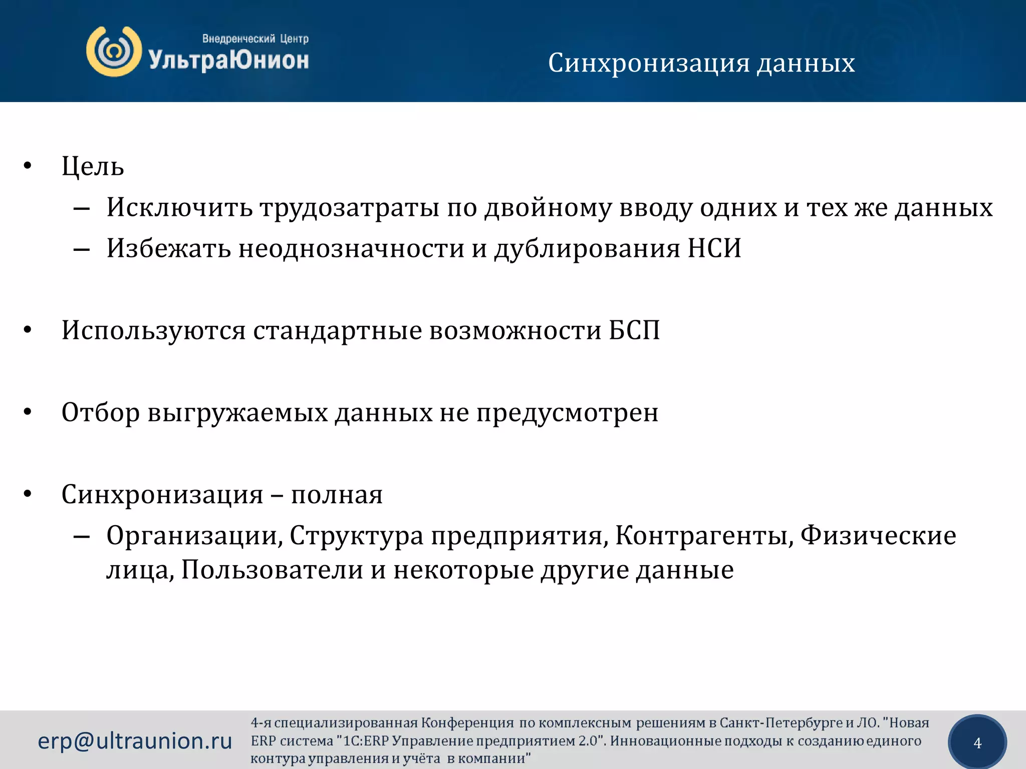 4erp@ultraunion.ru
Синхронизация данных
• Цель
– Исключить трудозатраты по двойному вводу одних и тех же данных
– Избежать неоднозначности и дублирования НСИ
• Используются стандартные возможности БСП
• Отбор выгружаемых данных не предусмотрен
• Синхронизация – полная
– Организации, Структура предприятия, Контрагенты, Физические
лица, Пользователи и некоторые другие данные
 