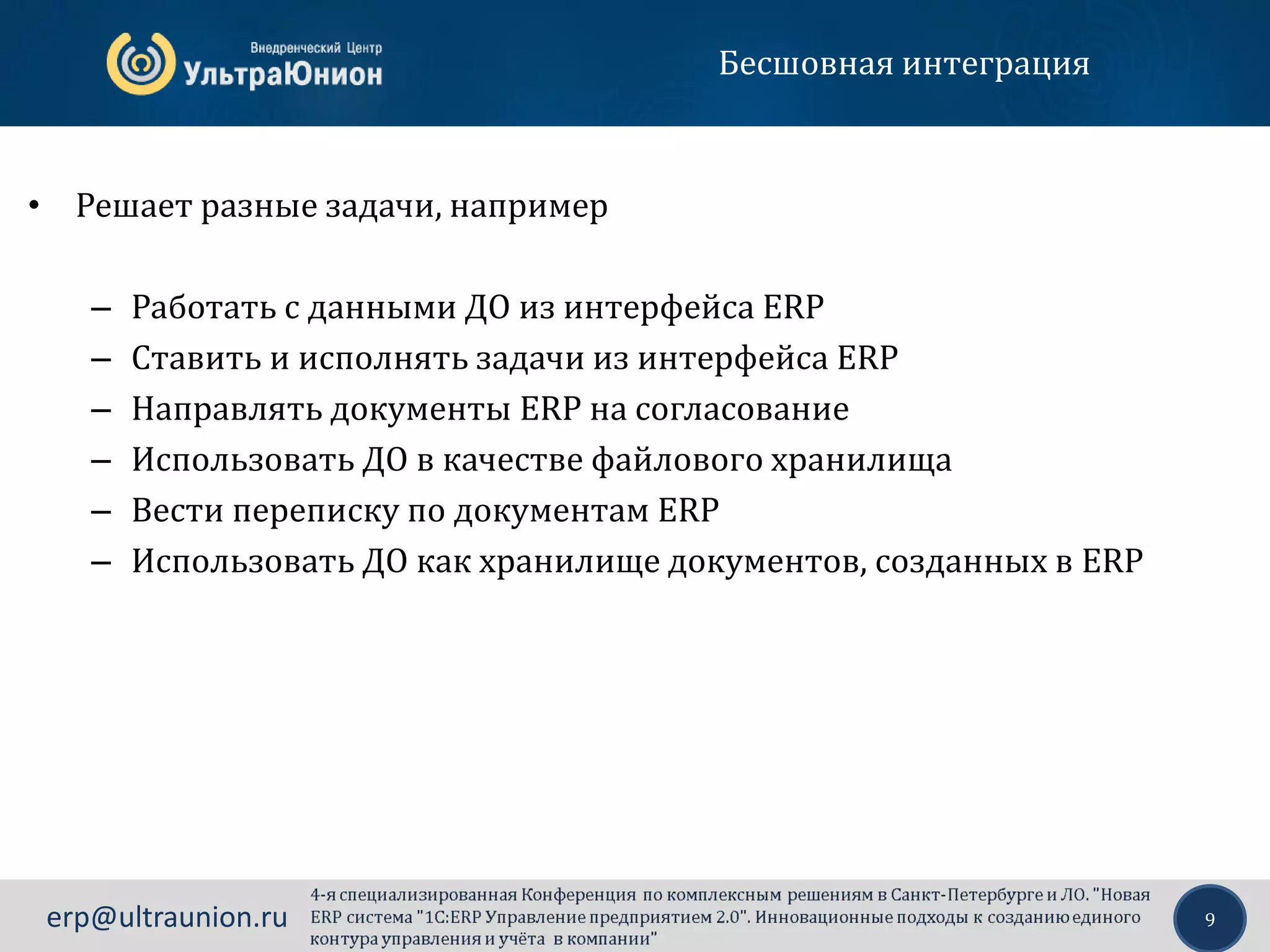9erp@ultraunion.ru
Бесшовная интеграция
• Решает разные задачи, например
– Работать с данными ДО из интерфейса ERP
– Ставить и исполнять задачи из интерфейса ERP
– Направлять документы ERP на согласование
– Использовать ДО в качестве файлового хранилища
– Вести переписку по документам ERP
– Использовать ДО как хранилище документов, созданных в ERP
 