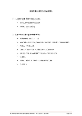 KISHLAY, ECSE-8D (RBIEBT), TRAINEE @OIT(PHP),MOHALI Page 10
REQUIREMENT ANALYSIS:
 HARDWARE REQUIREMENTS:
 INTEL CORE PROCESSOR
 320MB RAM (MIN.)
 SOFTWARE REQUIREMENTS:
 WINDOWS XP / 7 / 8 / 8.1
 MOZILLA FIREFOX, GOOGLE CHROME, DEFAULT BROWSERS
 PHP 5.1 / PHP 5.6.5
 DREAM WEAVER, NOTEPAD++, NOTEPAD
 IIS SERVER, WAMPSERVER / APACHE SERVER
 MySQL
 HTML/ HTML 5/ JSON/ JAVASCRIPT/ CSS
 FLASH 8
 