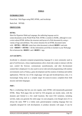 KISHLAY, ECSE-8D (RBIEBT), TRAINEE @OIT(PHP),MOHALI Page 12
TOOLS
INTRODUCTION
Front-End: Web Pages using PHP, HTML, and JavaScript.
Back-End: MYSQL
FRONT END:
HTML:
Short for Hypertext Mark-up Language, the authoring language used to
create documents on the World Wide Web. HTML is similar to SGML, although it is not
a strict subset.HTML defines the structure and layout of a Web document by using a
variety of tags and attributes. The correct structure for an HTML document starts
with <HTML> <HEAD> (enter here what document is about)<BODY> and ends
with </BODY> </HTML>. All the information you'd like to include in your Web page
fits in between the <BODY> and </BODY> tags.
JAVASCRIPT:-
JavaScript is a dynamic computer programming language It is most commonly used as
part of web browsers, whose implementations allow client-side scripts to interact with the
user, control the browser, communicate asynchronously, and alter the document
content that is displayed. It is also used in server-side network programming with runtime
environments such as Node.js, game development and the creation of desktop and mobile
applications. With the rise of the single-page web app and JavaScript-heavy sites, it is
increasingly being used as a compile target for source-to-source compilers from both
dynamic and static languages.
PHP:-
Php is a technology that lets you mix regular, static HTML with dynamically-generated
HTML. Many Web pages that are built by CGI programs are mostly static, with the
dynamic part limited to a few small locations. But most CGI variations, including
servlets, make you generate the entire page via your program, even though most of it is
always the same. PHP is a widely used, general-purpose scripting language that was
originally designed for web development, to produce dynamic web pages. It can be
 