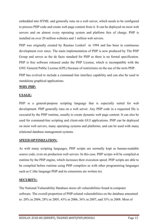 KISHLAY, ECSE-8D (RBIEBT), TRAINEE @OIT(PHP),MOHALI Page 13
embedded into HTML and generally runs on a web server, which needs to be configured
to process PHP code and create web page content from it. It can be deployed on most web
servers and on almost every operating system and platform free of charge. PHP is
installed on over 20 million websites and 1 million web servers.
PHP was originally created by Rasmus Lerdorf in 1994 and has been in continuous
development ever since. The main implementation of PHP is now produced by The PHP
Group and serves as the de facto standard for PHP as there is no formal specification.
PHP is free software released under the PHP License, which is incompatible with the
GNU General Public License (GPL) because of restrictions on the use of the term PHP.
PHP has evolved to include a command line interface capability and can also be used in
standalone graphical applications.
WHY PHP:
USAGE:
PHP is a general-purpose scripting language that is especially suited for web
development. PHP generally runs on a web server. Any PHP code in a requested file is
executed by the PHP runtime, usually to create dynamic web page content. It can also be
used for command-line scripting and client-side GUI applications. PHP can be deployed
on most web servers, many operating systems and platforms, and can be used with many
relational database management systems.
SPEED OPTIMIZATION:
As with many scripting languages, PHP scripts are normally kept as human-readable
source code, even on production web servers. In this case, PHP scripts will be compiled at
runtime by the PHP engine, which increases their execution speed. PHP scripts are able to
be compiled before runtime using PHP compilers as with other programming languages
such as C (the language PHP and its extensions are written in).
SECURITY:
The National Vulnerability Database stores all vulnerabilities found in computer
software. The overall proportion of PHP-related vulnerabilities on the database amounted
to: 20% in 2004, 28% in 2005, 43% in 2006, 36% in 2007, and 35% in 2008. Most of
 