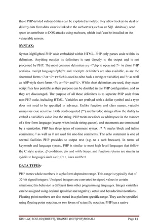 KISHLAY, ECSE-8D (RBIEBT), TRAINEE @OIT(PHP),MOHALI Page 14
these PHP-related vulnerabilities can be exploited remotely: they allow hackers to steal or
destroy data from data sources linked to the webserver (such as an SQL database), send
spam or contribute to DOS attacks using malware, which itself can be installed on the
vulnerable servers.
SYNTAX:
Syntax-highlighted PHP code embedded within HTML. PHP only parses code within its
delimiters. Anything outside its delimiters is sent directly to the output and is not
processed by PHP. The most common delimiters are <?php to open and ?> to close PHP
sections. <script language="php"> and </script> delimiters are also available, as are the
shortened forms <? or <?= (which is used to echo back a string or variable) and ?> as well
as ASP-style short forms <% or <%= and %>. While short delimiters are used, they make
script files less portable as their purpose can be disabled in the PHP configuration, and so
they are discouraged. The purpose of all these delimiters is to separate PHP code from
non-PHP code, including HTML. Variables are prefixed with a dollar symbol and a type
does not need to be specified in advance. Unlike function and class names, variable
names are case sensitive. Both double-quoted ("") and heredoc strings allow the ability to
embed a variable's value into the string. PHP treats newlines as whitespace in the manner
of a free-form language (except when inside string quotes), and statements are terminated
by a semicolon. PHP has three types of comment syntax: /* */ marks block and inline
comments; // as well as # are used for one-line comments. The echo statement is one of
several facilities PHP provides to output text (e.g. to a web browser). In terms of
keywords and language syntax, PHP is similar to most high level languages that follow
the C style syntax. If conditions, for and while loops, and function returns are similar in
syntax to languages such as C, C++, Java and Perl.
DATA TYPES:-
PHP stores whole numbers in a platform-dependent range. This range is typically that of
32-bit signed integers. Unsigned integers are converted to signed values in certain
situations; this behavior is different from other programming languages. Integer variables
can be assigned using decimal (positive and negative), octal, and hexadecimal notations.
Floating point numbers are also stored in a platform-specific range. They can be specified
using floating point notation, or two forms of scientific notation. PHP has a native
 