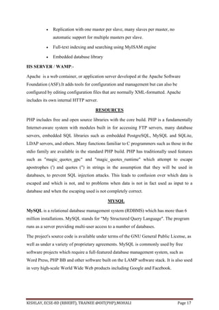 KISHLAY, ECSE-8D (RBIEBT), TRAINEE @OIT(PHP),MOHALI Page 17
 Replication with one master per slave, many slaves per master, no
automatic support for multiple masters per slave.
 Full-text indexing and searching using MyISAM engine
 Embedded database library
IIS SERVER / WAMP:-
Apache is a web container, or application server developed at the Apache Software
Foundation (ASF).It adds tools for configuration and management but can also be
configured by editing configuration files that are normally XML-formatted. Apache
includes its own internal HTTP server.
RESOURCES
PHP includes free and open source libraries with the core build. PHP is a fundamentally
Internet-aware system with modules built in for accessing FTP servers, many database
servers, embedded SQL libraries such as embedded PostgreSQL, MySQL and SQLite,
LDAP servers, and others. Many functions familiar to C programmers such as those in the
stdio family are available in the standard PHP build. PHP has traditionally used features
such as "magic_quotes_gpc" and "magic_quotes_runtime" which attempt to escape
apostrophes (') and quotes (") in strings in the assumption that they will be used in
databases, to prevent SQL injection attacks. This leads to confusion over which data is
escaped and which is not, and to problems when data is not in fact used as input to a
database and when the escaping used is not completely correct.
MYSQL
MySQL is a relational database management system (RDBMS) which has more than 6
million installations. MySQL stands for "My Structured Query Language". The program
runs as a server providing multi-user access to a number of databases.
The project's source code is available under terms of the GNU General Public License, as
well as under a variety of proprietary agreements. MySQL is commonly used by free
software projects which require a full-featured database management system, such as
Word Press, PHP BB and other software built on the LAMP software stack. It is also used
in very high-scale World Wide Web products including Google and Facebook.
 