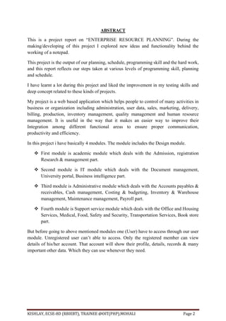 KISHLAY, ECSE-8D (RBIEBT), TRAINEE @OIT(PHP),MOHALI Page 2
ABSTRACT
This is a project report on ―ENTERPRISE RESOURCE PLANNING‖. During the
making/developing of this project I explored new ideas and functionality behind the
working of a notepad.
This project is the output of our planning, schedule, programming skill and the hard work,
and this report reflects our steps taken at various levels of programming skill, planning
and schedule.
I have learnt a lot during this project and liked the improvement in my testing skills and
deep concept related to these kinds of projects.
My project is a web based application which helps people to control of many activities in
business or organization including administration, user data, sales, marketing, delivery,
billing, production, inventory management, quality management and human resource
management. It is useful in the way that it makes an easier way to improve their
Integration among different functional areas to ensure proper communication,
productivity and efficiency.
In this project i have basically 4 modules. The module includes the Design module.
 First module is academic module which deals with the Admission, registration
Research & management part.
 Second module is IT module which deals with the Document management,
University portal, Business intelligence part.
 Third module is Administrative module which deals with the Accounts payables &
receivables, Cash management, Costing & budgeting, Inventory & Warehouse
management, Maintenance management, Payroll part.
 Fourth module is Support service module which deals with the Office and Housing
Services, Medical, Food, Safety and Security, Transportation Services, Book store
part.
But before going to above mentioned modules one (User) have to access through our user
module. Unregistered user can’t able to access. Only the registered member can view
details of his/her account. That account will show their profile, details, records & many
important other data. Which they can use whenever they need.
 