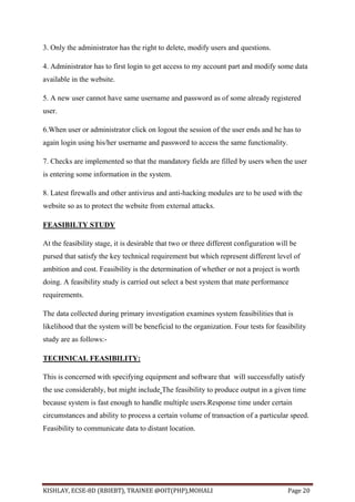 KISHLAY, ECSE-8D (RBIEBT), TRAINEE @OIT(PHP),MOHALI Page 20
3. Only the administrator has the right to delete, modify users and questions.
4. Administrator has to first login to get access to my account part and modify some data
available in the website.
5. A new user cannot have same username and password as of some already registered
user.
6.When user or administrator click on logout the session of the user ends and he has to
again login using his/her username and password to access the same functionality.
7. Checks are implemented so that the mandatory fields are filled by users when the user
is entering some information in the system.
8. Latest firewalls and other antivirus and anti-hacking modules are to be used with the
website so as to protect the website from external attacks.
FEASIBILTY STUDY
At the feasibility stage, it is desirable that two or three different configuration will be
pursed that satisfy the key technical requirement but which represent different level of
ambition and cost. Feasibility is the determination of whether or not a project is worth
doing. A feasibility study is carried out select a best system that mate performance
requirements.
The data collected during primary investigation examines system feasibilities that is
likelihood that the system will be beneficial to the organization. Four tests for feasibility
study are as follows:-
TECHNICAL FEASIBILITY:
This is concerned with specifying equipment and software that will successfully satisfy
the use considerably, but might include The feasibility to produce output in a given time
because system is fast enough to handle multiple users.Response time under certain
circumstances and ability to process a certain volume of transaction of a particular speed.
Feasibility to communicate data to distant location.
 