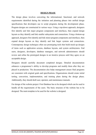 KISHLAY, ECSE-8D (RBIEBT), TRAINEE @OIT(PHP),MOHALI Page 22
DESIGN PHASE
The design phase involves converting the informational, functional, and network
requirements identified during the initiation and planning phases into unified design
specifications that developers use to script programs during the development phase.
Program designs are constructed in various ways. Using a top-down approach, designers
first identify and link major program components and interfaces, then expand design
layouts as they identify and link smaller subsystems and connections. Using a bottom-up
approach, designers first identify and link minor program components and interfaces, then
expand design layouts as they identify and link larger systems and connections.
Contemporary design techniques often use prototyping tools that build mock-up designs
of items such as application screens, database layouts, and system architectures. End
users, designers, developers, database managers, and network administrators should
review and refine the prototyped designs in an iterative process until they agree on an
acceptable design.
Designers should carefully document completed designs. Detailed documentation
enhances a programmer’s ability to develop programs and modify them after they are
placed in production. The documentation also helps management ensure final programs
are consistent with original goals and specifications. Organizations should create initial
testing, conversion, implementation, and training plans during the design phase.
Additionally, they should draft user, operator, and maintenance manuals.
For design of the website project: First Database has to be designed which can be used to
handle all the requirements of the users. The basic structure of the website has to be
designed. The main template to be used for the website is designed.
 
