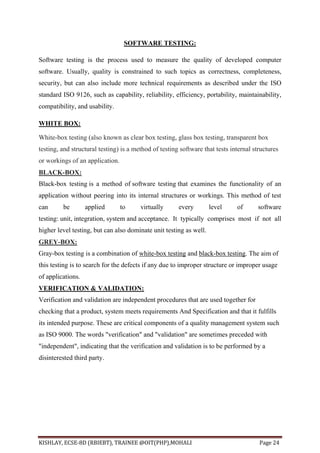 KISHLAY, ECSE-8D (RBIEBT), TRAINEE @OIT(PHP),MOHALI Page 24
SOFTWARE TESTING:
Software testing is the process used to measure the quality of developed computer
software. Usually, quality is constrained to such topics as correctness, completeness,
security, but can also include more technical requirements as described under the ISO
standard ISO 9126, such as capability, reliability, efficiency, portability, maintainability,
compatibility, and usability.
WHITE BOX:
White-box testing (also known as clear box testing, glass box testing, transparent box
testing, and structural testing) is a method of testing software that tests internal structures
or workings of an application.
BLACK-BOX:
Black-box testing is a method of software testing that examines the functionality of an
application without peering into its internal structures or workings. This method of test
can be applied to virtually every level of software
testing: unit, integration, system and acceptance. It typically comprises most if not all
higher level testing, but can also dominate unit testing as well.
GREY-BOX:
Gray-box testing is a combination of white-box testing and black-box testing. The aim of
this testing is to search for the defects if any due to improper structure or improper usage
of applications.
VERIFICATION & VALIDATION:
Verification and validation are independent procedures that are used together for
checking that a product, system meets requirements And Specification and that it fulfills
its intended purpose. These are critical components of a quality management system such
as ISO 9000. The words "verification" and "validation" are sometimes preceded with
"independent", indicating that the verification and validation is to be performed by a
disinterested third party.
 