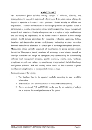 KISHLAY, ECSE-8D (RBIEBT), TRAINEE @OIT(PHP),MOHALI Page 26
MAINTENANCE
The maintenance phase involves making changes to hardware, software, and
documentation to support its operational effectiveness. It includes making changes to
improve a system’s performance, correct problems, enhance security, or address user
requirements. To ensure modifications do not disrupt operations or degrade a system’s
performance or security, organizations should establish appropriate change management
standards and procedures. Routine changes are not as complex as major modifications
and can usually be implemented in the normal course of business. Routine change
controls should include procedures for requesting, evaluating, approving, testing,
installing, and documenting software modifications. Maintaining accurate, up-to-date
hardware and software inventories is a critical part of all change management processes.
Management should carefully document all modifications to ensure accurate system
inventories. Management should coordinate all technology related changes through an
oversight committee and assign an appropriate party responsibility for administering
software patch management programs. Quality assurance, security, audit, regulatory
compliance, network, and end-user personnel should be appropriately included in change
management processes. Risk and security review should be done whenever a system
modification is implemented to ensure controls remain in place.
For maintenance of the website:
1. The database has to be updated regularly according to new available
information.
2. Redundant and false information must be removed from the database.
3. Newer version of PHP and MYSQL can be used for up gradation of website
and to improve the overall performance of the system.
 