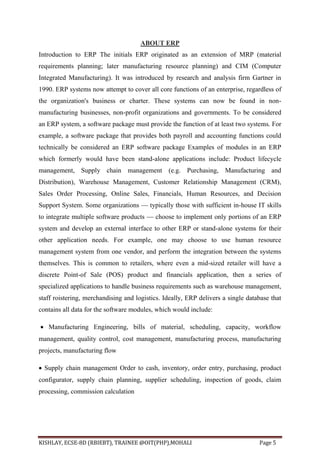 KISHLAY, ECSE-8D (RBIEBT), TRAINEE @OIT(PHP),MOHALI Page 5
ABOUT ERP
Introduction to ERP The initials ERP originated as an extension of MRP (material
requirements planning; later manufacturing resource planning) and CIM (Computer
Integrated Manufacturing). It was introduced by research and analysis firm Gartner in
1990. ERP systems now attempt to cover all core functions of an enterprise, regardless of
the organization's business or charter. These systems can now be found in non-
manufacturing businesses, non-profit organizations and governments. To be considered
an ERP system, a software package must provide the function of at least two systems. For
example, a software package that provides both payroll and accounting functions could
technically be considered an ERP software package Examples of modules in an ERP
which formerly would have been stand-alone applications include: Product lifecycle
management, Supply chain management (e.g. Purchasing, Manufacturing and
Distribution), Warehouse Management, Customer Relationship Management (CRM),
Sales Order Processing, Online Sales, Financials, Human Resources, and Decision
Support System. Some organizations — typically those with sufficient in-house IT skills
to integrate multiple software products — choose to implement only portions of an ERP
system and develop an external interface to other ERP or stand-alone systems for their
other application needs. For example, one may choose to use human resource
management system from one vendor, and perform the integration between the systems
themselves. This is common to retailers, where even a mid-sized retailer will have a
discrete Point-of Sale (POS) product and financials application, then a series of
specialized applications to handle business requirements such as warehouse management,
staff roistering, merchandising and logistics. Ideally, ERP delivers a single database that
contains all data for the software modules, which would include:
 Manufacturing Engineering, bills of material, scheduling, capacity, workflow
management, quality control, cost management, manufacturing process, manufacturing
projects, manufacturing flow
 Supply chain management Order to cash, inventory, order entry, purchasing, product
configurator, supply chain planning, supplier scheduling, inspection of goods, claim
processing, commission calculation
 