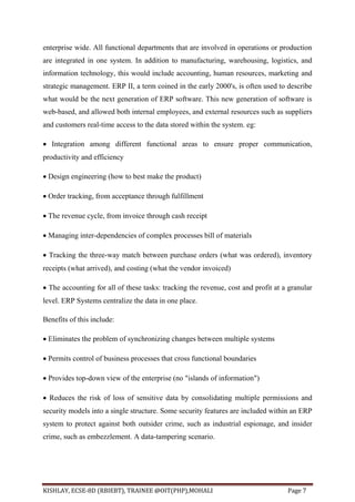 KISHLAY, ECSE-8D (RBIEBT), TRAINEE @OIT(PHP),MOHALI Page 7
enterprise wide. All functional departments that are involved in operations or production
are integrated in one system. In addition to manufacturing, warehousing, logistics, and
information technology, this would include accounting, human resources, marketing and
strategic management. ERP II, a term coined in the early 2000's, is often used to describe
what would be the next generation of ERP software. This new generation of software is
web-based, and allowed both internal employees, and external resources such as suppliers
and customers real-time access to the data stored within the system. eg:
 Integration among different functional areas to ensure proper communication,
productivity and efficiency
 Design engineering (how to best make the product)
 Order tracking, from acceptance through fulfillment
 The revenue cycle, from invoice through cash receipt
 Managing inter-dependencies of complex processes bill of materials
 Tracking the three-way match between purchase orders (what was ordered), inventory
receipts (what arrived), and costing (what the vendor invoiced)
 The accounting for all of these tasks: tracking the revenue, cost and profit at a granular
level. ERP Systems centralize the data in one place.
Benefits of this include:
 Eliminates the problem of synchronizing changes between multiple systems
 Permits control of business processes that cross functional boundaries
 Provides top-down view of the enterprise (no "islands of information")
 Reduces the risk of loss of sensitive data by consolidating multiple permissions and
security models into a single structure. Some security features are included within an ERP
system to protect against both outsider crime, such as industrial espionage, and insider
crime, such as embezzlement. A data-tampering scenario.
 