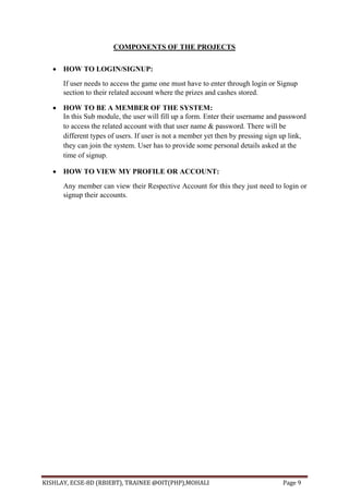 KISHLAY, ECSE-8D (RBIEBT), TRAINEE @OIT(PHP),MOHALI Page 9
COMPONENTS OF THE PROJECTS
 HOW TO LOGIN/SIGNUP:
If user needs to access the game one must have to enter through login or Signup
section to their related account where the prizes and cashes stored.
 HOW TO BE A MEMBER OF THE SYSTEM:
In this Sub module, the user will fill up a form. Enter their username and password
to access the related account with that user name & password. There will be
different types of users. If user is not a member yet then by pressing sign up link,
they can join the system. User has to provide some personal details asked at the
time of signup.
 HOW TO VIEW MY PROFILE OR ACCOUNT:
Any member can view their Respective Account for this they just need to login or
signup their accounts.
 