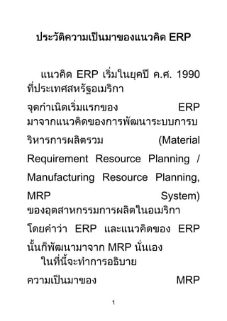 ประวัติความเป็นมาของแนวคิด ERP<br />แนวคิด ERP เริ่มในยุคปี ค.ศ. 1990 ที่ประเทศสหรัฐอเมริกา จุดกำเนิดเริ่มแรกของ ERP มาจากแนวคิดของการพัฒนาระบบการบริหารการผลิตรวม (Material Requirement Resource Planning / Manufacturing Resource Planning, MRP System)  ของอุตสาหกรรมการผลิตในอเมริกา โดยคำว่า ERP และแนวคิดของ ERP นั้นก็พัฒนามาจาก MRP นั่นเอง<br />ในที่นี้จะทำการอธิบาย ความเป็นมาของ MRP โดยย่อว่ามีความเป็นมาอย่างไร และทำไมจึงพัฒนามาเป็น ERP ได้ ซึ่งจะช่วยให้สามารถเข้าใจความหมายของ ERP ได้ดียิ่งขึ้น<br />และตัวแนวคิด ERP เองก็ยังมีวิวัฒนาการอยู่ จาก ERP ก็จะเป็น Extended ERP และจะพัฒนาไปเป็น Next Generation ERP ต่อไปในอนาคต<br />พัฒนาการจาก MRP สู่ ERP<br />กำเนิดของ MRP<br />แนวคิดMRPเกิดขึ้นครั้งแรกที่อเมริกาในยุคต้นของ ทศวรรษ 1960 ในช่วงแรก MRP ย่อมาจาก Material Requirement Planning (การวางแผนความต้องการวัสดุ) เป็นวิธีการในการหาชนิดและจำนวนวัสดุที่ต้องใช้ในการผลิตตามตารางเวลาและจำนวนสินค้าที่ได้วางแผนโดย MPS (Master Production Schedule)<br />วิธี MRP เป็นเทคนิคในการจัดการ ที่สามารถหารายการวัสดุที่ต้องใช้ในการผลิตสินค้าสำเร็จรูป ตามแผนการผลิตหลักที่ได้วางไว้ โดยอาศัยเทคโนโลยีสารสนเทศที่ทันสมัย สามารถสร้างใบรายการวัสดุ  (bill of material)ได้อย่างรวดเร็ว และสามารถบอกชนิดของวัสดุ จำนวนที่ต้องการ และเวลาที่ต้องการได้อย่างแม่นยำ<br />แต่วิธี MRP นี้ไม่มีความสามารถในการตรวจสอบหาข้อแตกต่างระหว่างแผนการผลิตกับสภาพการผลิตจริงที่ shop floor เนื่องจากไม่มีฟังก์ชั่นเกี่ยวกับการป้อนกลับข้อมูลกลับมาปรับแผนใหม่ อย่างไรก็ตาม วิธี MRP ก็ยังดีกว่าวิธีการควบคุมสินค้าคงคลังแบบเดิม ช่วยให้สามารถลดจำนวนวัสดุคงคลัง และยกประสิทธิภาพการวางแผนการผลิตและการสั่งซื้อวัตถุดิบได้เป็นอย่างดี<br />Closed Loop MRP<br />ย่างเข้ายุคปี ค.ศ. 1970 MRP ได้รับการพัฒนาให้มีความสามารถในการป้อนกลับข้อมูลการผลิตจริงใน shop floor นอกจากนั้นยังเพิ่มแนวคิดเรื่อง การวางแผนความต้องการกำลังการผลิต (Capacity Requirement Planning) <br />ระบบ MRP ที่ได้วิวัฒนาการโดยรวมเอาความสามารถรับ feed back จากฝ่ายการผลิต และ CRP เข้าไปนี้ ต่อมาถูกเรียกว่า MRP แบบวงปิด (Closed Loop MRP) ในขั้นตอนนี้ของวิวัฒนาการเราจะเห็นว่ามีการรวมเอางานการวางแผนการผลิต และการบริหารการผลิตเข้าเชื่อมโยงกัน จากที่ก่อนหน้านั้นทำงานแยกกัน<br />Closed Loop MRP นี้ประสบความสำเร็จอย่างมากในอุตสาหกรรมการผลิตในปัจจุบัน MRP ที่ใช้ในทุกธูรกิจการผลิตก็คือ Closed Loop MRP นี้เอง<br />การพัฒนาไปสู่ MRP II<br />จากความสำเร็จของ Closed Loop MRP ก็เกิดการพัฒนาต่อยอดขึ้นเป็น MRP II ในยุคปี ค.ศ. 1980 (โดย MRP ใหม่นี้ย่อมาจาก Manufacturing Resource Planning) ซึ่งได้รวมการวางแผนและบริหารทรัพยากรการผลิตอื่นๆ นอกจากการวางแผนและควบคุมกำลังการผลิต และวัตถุดิบการผลิต เข้าไปในระบบด้วย<br />MRP II ได้วิวัฒนาการถึงขั้นที่รวมหน้าที่ต่างๆ ซึ่งประกอบด้วย การวางแผนงบการจัดซื้อวัตถุดิบ การวางแผนต้นทุนสินค้าคงคลังของระบบบริหารสินค้าคงคลัง การวางแผนกำลังคนที่สัมพันธ์กับกำลังการผลิต ซึ่งเป็นเรื่องที่เกี่ยวข้องกับต้นทุนการผลิต เข้าอยู่ในระบบ MRP II<br />ด้วยความสามารถนี้ทำให้ MRP II เป็นระบบที่สามารถส่งข้อมูลทุกชนิด ที่ระบบบัญชีต้องการให้แก่ระบบบัญชีได้ นั่นคือ MRP II เป็นระบบที่รวมเอา  Closed loop MRP , ระบบบัญชี และระบบซิมูเลชั่น เข้าด้วยกัน เป็นการขยายขอบเขตของสิ่งที่สามารถวางแผนและบริหารให้กว้างขวางออกไปยิ่งขึ้นกว่าเดิม<br />โดยการใช้ระบบ MRP II ธุรกิจการผลิตสามารถที่จะวางแผนและบริหารระบบงานต่างๆ คือ การขาย บัญชี บุคคล การผลิต และสินค้าคงคลัง เข้าด้วยกัน ได้อย่างบูรณาการ ด้วยความสามารถนี้ทำให้ MRP II เริ่มถูกเรียกว่า BRP (=Business Resource Planning) และเริ่มเป็นแนวคิดหลักของระบบ CIM (=Computer Integrated Manufacturing)<br />จาก MRP II ไปเป็น ERP<br />MRP II เป็นแนวคิดที่ใช้ในอุตสาหกรรมการผลิต ERP ได้ขยายแนวคิดของ MRP II ให้สามารถใช้ได้ทั้งองค์กรของธุรกิจที่หลากหลาย โดยการรวมระบบงานหลักทุกอย่างในองค์กรเข้ามาเป็นระบบเดียวกัน<br />นั่นคือ ERP เกิดขึ้นจากความต้องการที่จะสามารถตัดสินใจในด้านธุรกิจอย่างมีประสิทธิภาพ และแบบเรียลไทม์ โดยอาศัยข้อมูลทุกชนิดจากทุกระบบงานในองค์กรที่ระบบนำมาบันทึกเก็บไว้ในฐานข้อมูลรวมเดียวกัน<br />การพัฒนาต่อจาก ERP<br />แนวคิด ERP เกิดจากการขยาย MRP II ซึ่งเป็นระบบที่ optimize ในส่วนการผลิต ให้เป็นระบบที่ optimize ทั้งบริษัท ในปัจจุบันมีการพัฒนา E-Business อย่างรวดเร็ว และทำให้ขอบเขตของการ optimize ต้องมองให้กว้างมากขึ้นไปกว่าเดิมเป็น global optimize นั่นหมายความว่า ERP ก็จะมีวิวัฒนาการต่อไปอีก<br />
