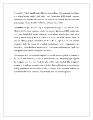 PeopleSoft's HRMS quickly gained favour among large U.S. corporations shifting
to a client/server model, and today, the Pleasanton, Calif.-based company
commands the number two spot in the worldwide human resource software
market, right behind its older brethren, Germany-based SAP.

The HRMS was just the first step in PeopleSoft's strategy to race after SAP and
others into the more lucrative enterprise resource planning (ERP) market and
over time PeopleSoft added financial applications, distribution, and, more
recently, manufacturing. With its products in place, PeopleSoft then set about the
task of adding global capabilities to its suite to capitalize on yet another
paradigm shift: the move to a global marketplace, where corporations are
increasingly doing business across country boundaries and managing employees
and operations scattered throughout the world.

With the year-end '96 rollout of PeopleSoft 6, which features globalize versions of
the HRMS and financials, as well as multicurrency and Multilanguage support,
the company says it is now ready to take on the world market. The company's
strategy is to deliver one enterprise solution that multinational companies can
deploy worldwide, with core functionality common to all countries and built-in
localizations for those tasks and requirements that are country-specific.
 