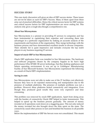 succEss stoRy

This case study discussion will gives an idea of ERP success stories. These issues
are not tot be taken as such for ERP's Success. Many of them apart from these
arise out of practical difficulties. Hence the critical success factor for ERP systems
and critical success factors for ERP implementation are never ending list. This
analysis only gives a rough idea though a comprehensive one.

About Sun Microsystems

Sun Microsystems is a pioneer in providing IT services to companies and has
been instrumental in capitalizing their expertise and converting them into
advantages in a particular organization by making an accurate analysis of the
requirements and functions of the organization. They merge technology with the
business process and have demonstrated excellent results in diverse companies.
Their clientele list is quiet impressive and includes everyone the top notch
players in any business requiring IT services.

Impact of oracle ERP in Sun Microsystems

Oracle ERP application Suite was installed in Sun Microsystems. The hardware
and software programs chosen by the company happen to be Sun's high
performance Ultra SPARC III server technology, Sun Ray desktop appliances and
Solaris operating environment. It was set up in Linlithgow Manufacturing
Facility of Sun Microsoft Systems. Sun Microsystems experienced the following
as a result of Oracle ERP's implementation.

Saving in costs

Sun Microsystems were not able to make use of the IT facilities cost effectively
because they have to do repeated maneuvering and manipulation due to the
presence of multiple platforms. The presence of multiple problems was not a
problem. However these platforms lacked connectivity and integration. Even
though they produced good results they were very expensive and time
consuming.

This problem was removed by oracle ERP applications. Apart from doing away
with the burden of connectivity Oracle ERP helped in faster transmission. This
helped to speed up the business process gradually. The amount of money
invested on It operations went down on a staggering pace. This not only reduced
the money invested but also brought down the time spent on the same. The
connectivity eased other process in turn and benefited the business in all possible
ways.
Before the implementation of ERP the Servers were not consolidated. This meant
 