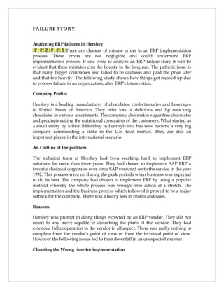 FAiluRE stoRy


Analyzing ERP failures in Hershey
                  There are chances of minute errors in an ERP implementation
process. These errors are not negligible and could undermine ERP
implementation process. If one were to analyze an ERP failure story it will be
evident that these mistakes cost the bounty in the long run. The pathetic issue is
that many bigger companies also failed to be cautious and paid the price later
and that too heavily. The following study shows how things got messed up due
to process failure in an organization, after ERP's intervention.

Company Profile

Hershey is a leading manufacturer of chocolates, confectionaries and beverages
in United States of America. They offer lots of delicious and lip smacking
chocolates in various assortments. The company also makes sugar free chocolates
and products suiting the nutritional constraints of the customers. What started as
a small entity by Milton.S.Hershey in Pennsylvania has now become a very big
company commanding a stake in the U.S. food market. They are also an
important player in the international scenario.

An Outline of the problem

The technical team at Hershey had been working hard to implement ERP
solutions for more than three years. They had chosen to implement SAP ERP a
favorite choice of corporates ever since SAP ventured on to the service in the year
1992. This process went on during the peak periods when business was expected
to do its best. The company had chosen to implement ERP by using a popular
method whereby the whole process was brought into action at a stretch. The
implementation and the business process which followed it proved to be a major
setback for the company. There was a heavy loss in profits and sales.

Reasons

Hershey was prompt in doing things expected by an ERP vendor. They did not
resort to any move capable of disturbing the plans of the vendor. They had
extended full cooperation to the vendor in all aspect. There was really nothing to
complain from the vendor's point of view or from the technical point of view.
However the following issues led to their downfall in an unexpected manner.

Choosing the Wrong time for implementation
 