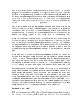 This is citied to be the first and foremost reason for the debacle. The business
prospects are slated to be promising in this period. The companies cannot be
expected to change their way of business or restructure at this point of time. It is
the period wherein competitors will vie in with each other to become the market
leader and as well as defeat their rivals. In other words the company must
concentrate on its core activities which will directly or indirectly reflect on the
income                                  generated.

This is not to mean that the development activities and others that are not
connected with profit making should be ignored. They should also be given due
importance. They should take place simultaneously and of course receive the
proper attention. The company will be more focused on trade activities while the
amount of energy spent on the others will be considerably low.

When this is the case Hershey made a blunder of not only restructuring the
business process and changing it but it went to the extent of spending the whole
time and efforts on implementing Enterprise resource planning. This disrupted
the normal functioning of the business and as well as created lots of confusions in
the company. Since their attention was wholly diverted to ERP it was not
possible to rectify the uncertainties that emerged in the business as a result of
ERP.

When they tried to do that the attention paid to ERP was low. As a result the
business faced a tragedy. Firstly they could not make good the sudden damages
caused. On the process of doing the same they were not able to concentrate on
ERP which was nearing completion. When the subsequent process were carried
the company again had a rude shock because the ERP systems were not working
in full Capacity as there were some final touches which were not done.

The company would have very well avoided this trouble if only they thought of
going ahead with ERP during those occasions when the business process in the
whole market experiences a slow movement. Any business will have such
periods in all the years. Since Hershey took the right decision in the wrong time
things were totally against their favor. If something had gone wrong in the dull
period they would have very well concentrated on that and made ERP a hit if.
Since the companies can very well work on that process and pay full attention
because of the slow/no business activities any potential trouble could have been
easily averted and an ERP failure story would not have taken place.

Too much of workload

ERP is a complex process which calls for lots of maneuvering and processing in
the company. The company needs to put many efforts in order to ensure the
 