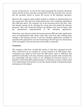 success of this process. As seen in the earlier paragraph the company should go
ahead with the process only after assuring that it has the necessary time and can
put the necessary efforts to ensure the success of the enterprise operation.

However the company made another mistake in addition to implementing it at
the wrong time. They had also implemented many more enterprise applications
like CRM and others. The company was at the receiving end by this time. They
had already messed up by choosing the wrong time and spoiled the business
prospects. They only found that things were getting worse and not better with
the   simultaneous     implementation   of    the   enterprise  applications.

When they were about to rectify the business process ERP and other applications
were not implemented fully. Hence when they came back after making major
changes in the business process to suit the enterprise applications modality of
operations the applications were not functioning with full vigor not only because
of the incomplete works but also due to the break in continuity.

Conclusion

The company could have avoided this menace if only they remained focused.
They would have set an example for success instead of an ERP failure story.
Companies have failed to learn from the ERP failure story in 1998.They had
performed explicably in all areas whereby companies usually make mistakes like
not cooperating with the vendor or not changing the business process. It is
therefore evident that ERP implementation is a long drawn process which needs
to be implemented meticulously as even the minute mistake will spoil the hopes
and purpose of the project.
 