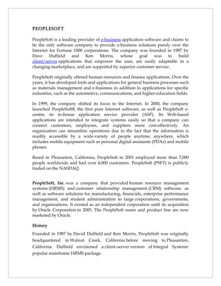 PEoPlEsoFt

PeopleSoft is a leading provider of e-business application software and claims to
be the only software company to provide e-business solutions purely over the
Internet for Fortune 1000 corporations. The company was founded in 1987 by
Dave     Duffield    and    Ken    Morris,    whose     goal    was   to    build
client/server applications that empower the user, are easily adaptable in a
changing marketplace, and are supported by superior customer service.

PeopleSoft originally offered human resources and finance applications. Over the
years, it has developed tools and applications for general business processes such
as materials management and e-business in addition to applications for specific
industries, such as the automotive, communications, and higher-education fields.

In 1999, the company shifted its focus to the Internet. In 2000, the company
launched PeopleSoft8, the first pure Internet software, as well as PeopleSoft e-
centre, its in-house application service provider (ASP). Its Web-based
applications are intended to integrate systems easily so that a company can
connect customers, employees, and suppliers more cost-effectively. An
organization can streamline operations due to the fact that the information is
readily accessible by a wide-variety of people anytime, anywhere, which
includes mobile equipment such as personal digital assistants (PDAs) and mobile
phones.

Based in Pleasanton, California, PeopleSoft in 2001 employed more than 7,000
people worldwide and had over 4,000 customers. PeopleSoft (PSFT) is publicly
traded on the NASDAQ.


PeopleSoft, Inc. was a company that provided human resource management
systems (HRMS) and customer relationship management (CRM) software, as
well as software solutions for manufacturing, financials, enterprise performance
management, and student administration to large corporations, governments,
and organizations. It existed as an independent corporation until its acquisition
by Oracle Corporation in 2005. The PeopleSoft name and product line are now
marketed by Oracle.

History
Founded in 1987 by David Duffield and Ken Morris, PeopleSoft was originally
headquartered in Walnut Creek, California before moving to Pleasanton,
California. Duffield envisioned a client–server version of Integral Systems'
popular mainframe HRMS package.
 