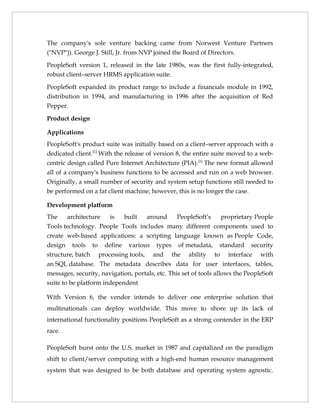 The company's sole venture backing came from Norwest Venture Partners
("NVP")). George J. Still, Jr. from NVP joined the Board of Directors.

PeopleSoft version 1, released in the late 1980s, was the first fully-integrated,
robust client–server HRMS application suite.

PeopleSoft expanded its product range to include a financials module in 1992,
distribution in 1994, and manufacturing in 1996 after the acquisition of Red
Pepper.

Product design

Applications
PeopleSoft's product suite was initially based on a client–server approach with a
dedicated client.[1] With the release of version 8, the entire suite moved to a web-
centric design called Pure Internet Architecture (PIA).[1] The new format allowed
all of a company's business functions to be accessed and run on a web browser.
Originally, a small number of security and system setup functions still needed to
be performed on a fat client machine; however, this is no longer the case.

Development platform
The    architecture  is   built   around    PeopleSoft’s proprietary People
Tools technology. People Tools includes many different components used to
create web-based applications: a scripting language known as People Code,
design tools to define various types of metadata, standard security
structure, batch processing tools, and the ability to interface with
an SQL database. The metadata describes data for user interfaces, tables,
messages, security, navigation, portals, etc. This set of tools allows the PeopleSoft
suite to be platform independent

With Version 6, the vendor intends to deliver one enterprise solution that
multinationals can deploy worldwide. This move to shore up its lack of
international functionality positions PeopleSoft as a strong contender in the ERP
race.

PeopleSoft burst onto the U.S. market in 1987 and capitalized on the paradigm
shift to client/server computing with a high-end human resource management
system that was designed to be both database and operating system agnostic.
 