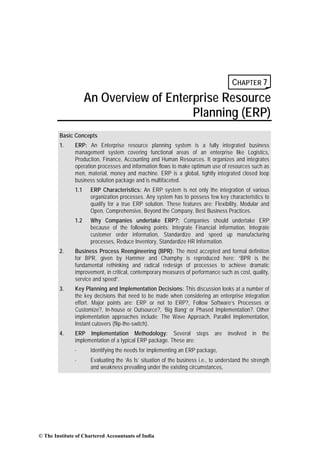 CHAPTER 7
                     An Overview of Enterprise Resource
                                         Planning (ERP)
        Basic Concepts
        1.     ERP: An Enterprise resource planning system is a fully integrated business
               management system covering functional areas of an enterprise like Logistics,
               Production, Finance, Accounting and Human Resources. It organizes and integrates
               operation processes and information flows to make optimum use of resources such as
               men, material, money and machine. ERP is a global, tightly integrated closed loop
               business solution package and is multifaceted.
               1.1    ERP Characteristics: An ERP system is not only the integration of various
                      organization processes. Any system has to possess few key characteristics to
                      qualify for a true ERP solution. These features are: Flexibility, Modular and
                      Open, Comprehensive, Beyond the Company, Best Business Practices.
               1.2    Why Companies undertake ERP?: Companies should undertake ERP
                      because of the following points: Integrate Financial information, Integrate
                      customer order information, Standardize and speed up manufacturing
                      processes, Reduce Inventory, Standardize HR Information.
        2.     Business Process Reengineering (BPR): The most accepted and formal definition
               for BPR, given by Hammer and Champhy is reproduced here: “BPR is the
               fundamental rethinking and radical redesign of processes to achieve dramatic
               improvement, in critical, contemporary measures of performance such as cost, quality,
               service and speed”.
        3.     Key Planning and Implementation Decisions: This discussion looks at a number of
               the key decisions that need to be made when considering an enterprise integration
               effort. Major points are: ERP or not to ERP?, Follow Software’s Processes or
               Customize?, In-house or Outsource?, ‘Big Bang’ or Phased Implementation?. Other
               implementation approaches include: The Wave Approach, Parallel Implementation,
               Instant cutovers (flip-the-switch).
        4.     ERP Implementation Methodology: Several steps                  are   involved   in   the
               implementation of a typical ERP package. These are:
               ·      Identifying the needs for implementing an ERP package,
               ·      Evaluating the ‘As Is’ situation of the business i.e., to understand the strength
                      and weakness prevailing under the existing circumstances,




© The Institute of Chartered Accountants of India
 