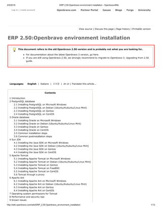 2/5/2019 ERP 2.50:Openbravo environment installation - OpenbravoWiki
http://wiki.openbravo.com/wiki/ERP_2.50:Openbravo_environment_installation 1/13
Log in / create account Openbravo.com Partner Portal Issues Blogs Forge University
View source | Discuss this page | Page history | Printable version
ERP 2.50:Openbravo environment installation
This document refers to the old Openbravo 2.50 version and is probably not what you are looking for.
For documentation about the latest Openbravo 3 version, go here.
If you are still using Openbravo 2.50, we strongly recommend to migrate to Openbravo 3. Upgrading from 2.50
guide.
Languages: English | Italiano | ⽇本語 | zh cn | Translate this article...
Contents
1 Introduction
2 PostgreSQL database
2.1 Installing PostgreSQL on Microsoft Windows
2.2 Installing PostgreSQL on Debian (Ubuntu/Kubuntu/Linux Mint)
2.3 Installing PostgreSQL on Gentoo
2.4 Installing PostgreSQL on CentOS
3 Oracle database
3.1 Installing Oracle on Microsoft Windows
3.2 Installing Oracle on Debian (Ubuntu/Kubuntu/Linux Mint)
3.3 Installing Oracle on Gentoo
3.4 Installing Oracle on CentOS
3.5 Common installation steps
3.6 Common postinstallation steps
4 Sun JDK
4.1 Installing the Java SDK on Microsoft Windows
4.2 Installing the Java SDK on Debian (Ubuntu/Kubuntu/Linux Mint)
4.3 Installing the Java SDK on Gentoo
4.4 Installing the Java SDK on CentOS
5 Apache Tomcat
5.1 Installing Apache Tomcat on Microsoft Windows
5.2 Installing Apache Tomcat on Debian (Ubuntu/Kubuntu/Linux Mint)
5.3 Installing Apache Tomcat on Gentoo
5.4 Installing Apache Tomcat on FreeBSD
5.5 Installing Apache Tomcat on CentOS
5.6 Tomcat through a proxy
6 Apache Ant
6.1 Installing Apache Ant on Microsoft Windows
6.2 Installing Apache Ant on Debian (Ubuntu/Kubuntu/Linux Mint)
6.3 Installing Apache Ant on Gentoo
6.4 Installing Apache Ant on CentOS
7 Operating system permissions for Tomcat
8 Performance and security tips
9 Known issues
 