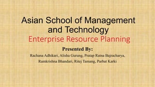 Asian School of Management
and Technology
Enterprise Resource Planning
Presented By:
Rachana Adhikari, Alisha Gurung, Pratap Ratna Bajracharya,
Ramkrishna Bhandari, Ritej Tamang, Parbat Karki
 