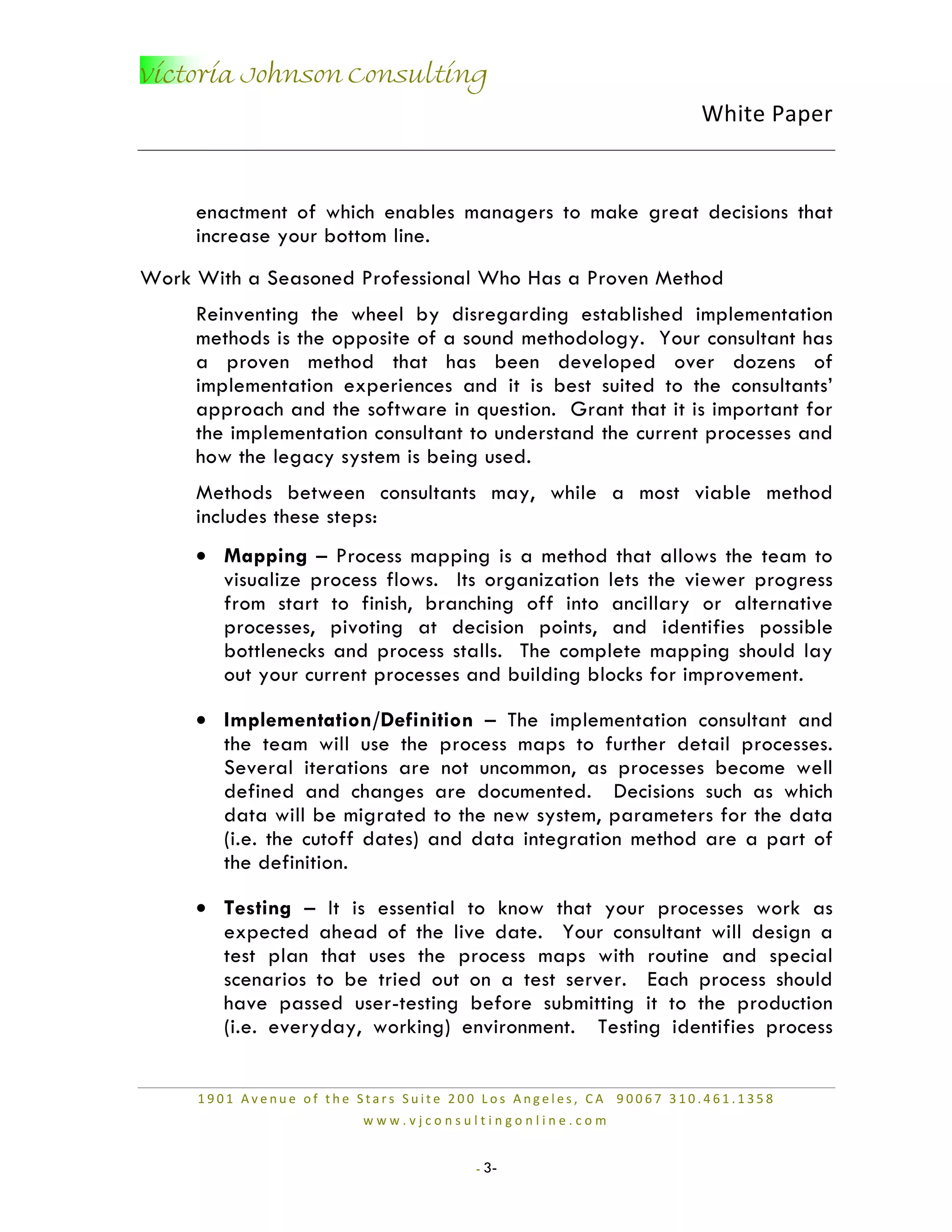 Victoria Johnson Consulting
                                                                 White Paper


     enactment of which enables managers to make great decisions that
     increase your bottom line.
Work With a Seasoned Professional Who Has a Proven Method
     Reinventing the wheel by disregarding established implementation
     methods is the opposite of a sound methodology. Your consultant has
     a proven method that has been developed over dozens of
     implementation experiences and it is best suited to the consultants’
     approach and the software in question. Grant that it is important for
     the implementation consultant to understand the current processes and
     how the legacy system is being used.
     Methods between consultants may, while a most viable method
     includes these steps:
     • Mapping – Process mapping is a method that allows the team to
       visualize process flows. Its organization lets the viewer progress
       from start to finish, branching off into ancillary or alternative
       processes, pivoting at decision points, and identifies possible
       bottlenecks and process stalls. The complete mapping should lay
       out your current processes and building blocks for improvement.

     • Implementation/Definition – The implementation consultant and
       the team will use the process maps to further detail processes.
       Several iterations are not uncommon, as processes become well
       defined and changes are documented. Decisions such as which
       data will be migrated to the new system, parameters for the data
       (i.e. the cutoff dates) and data integration method are a part of
       the definition.

     • Testing – It is essential to know that your processes work as
       expected ahead of the live date. Your consultant will design a
       test plan that uses the process maps with routine and special
       scenarios to be tried out on a test server. Each process should
       have passed user-testing before submitting it to the production
       (i.e. everyday, working) environment. Testing identifies process


     1901 Avenue of the Stars Suite 200 Los Angeles, CA 90067 310.461.1358
                        www.vjconsultingonline.com


                                      - 3-
 