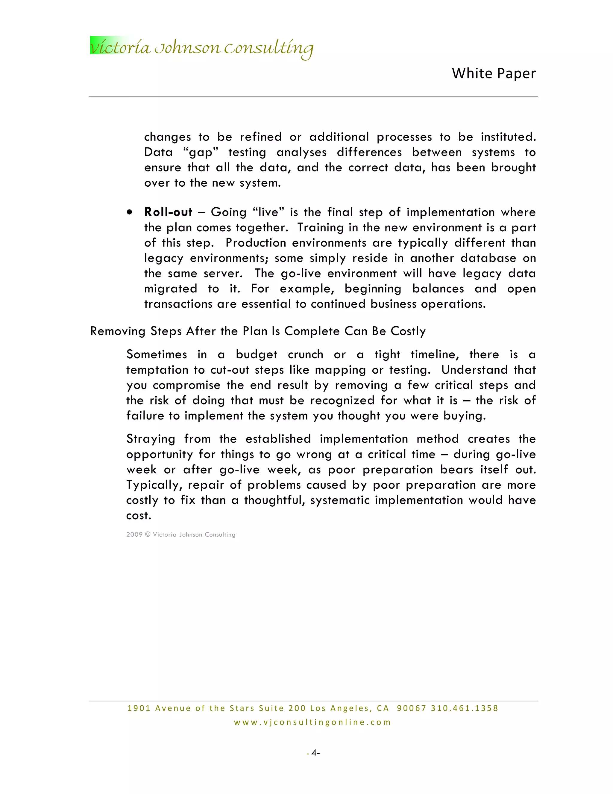 Victoria Johnson Consulting
                                                                   White Paper


          changes to be refined or additional processes to be instituted.
          Data “gap” testing analyses differences between systems to
          ensure that all the data, and the correct data, has been brought
          over to the new system.

     • Roll-out – Going “live” is the final step of implementation where
       the plan comes together. Training in the new environment is a part
       of this step. Production environments are typically different than
       legacy environments; some simply reside in another database on
       the same server. The go-live environment will have legacy data
       migrated to it. For example, beginning balances and open
       transactions are essential to continued business operations.
Removing Steps After the Plan Is Complete Can Be Costly
     Sometimes in a budget crunch or a tight timeline, there is a
     temptation to cut-out steps like mapping or testing. Understand that
     you compromise the end result by removing a few critical steps and
     the risk of doing that must be recognized for what it is – the risk of
     failure to implement the system you thought you were buying.
     Straying from the established implementation method creates the
     opportunity for things to go wrong at a critical time – during go-live
     week or after go-live week, as poor preparation bears itself out.
     Typically, repair of problems caused by poor preparation are more
     costly to fix than a thoughtful, systematic implementation would have
     cost.
     2009 © Victoria Johnson Consulting




      1901 Avenue of the Stars Suite 200 Los Angeles, CA 90067 310.461.1358
                                      www.vjconsultingonline.com


                                                  - 4-
 