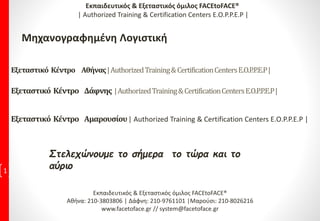 Στελεχώνουμε το σήμερα το τώρα και το
αύριο1
Εκπαιδευτικός & Εξεταστικός όμιλος FACEtoFACE®
Αθήνα: 210-3803806 | Δάφνη: 210-9761101 |Μαρούσι: 210-8026216
www.facetoface.gr // system@facetoface.gr
Εξεταστικό Κέντρο Αθήνας|AuthorizedTraining&CertificationCentersE.O.P.P.E.P|
Εξεταστικό Κέντρο Δάφνης |AuthorizedTraining&CertificationCentersE.O.P.P.E.P|
Εξεταστικό Κέντρο Αμαρουσίου| Authorized Training & Certification Centers E.O.P.P.E.P |
Εκπαιδευτικός & Εξεταστικός όμιλος FACEtoFACE®
| Authorized Training & Certification Centers E.O.P.P.E.P |
Μηχανογραφημένη Λογιστική
 