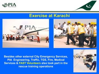 Besides other external City Emergency Services,
PIA Engineering, Traffic, TGS, Fire, Medical
Services & FAST Volunteers also took part in the
rescue training operations
Exercise at Karachi
 