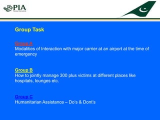 Group Task
Group A
Modalities of Interaction with major carrier at an airport at the time of
emergency
Group B
How to jointly manage 300 plus victims at different places like
hospitals, lounges etc.
Group C
Humanitarian Assistance – Do’s & Dont’s
 