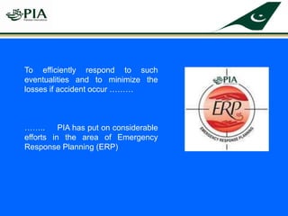 To efficiently respond to such
eventualities and to minimize the
losses if accident occur ………
…….. PIA has put on considerable
efforts in the area of Emergency
Response Planning (ERP)
 