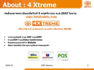 About : 4 Xtreme ก่อตั้งและจดทะเบียนเมื่อวันที่  5  พฤศจิกายน พ . ศ .2553  ในนาม  บริษัท โฟร์เอ็กซ์ตรีม จำกัด วางระบบบัญชี ระบบ  ERP  ระบบ MRP  ระบบ CRM  ระบบ Video Conferrence รับออกแบบและสร้าง  Website พัฒนาซอฟต์แวร์ตามความต้องการของลูกค้า 351/16   ม . 5   ต . ดอนแก้ว อ . แม่ริม เชียงใหม่  50180 