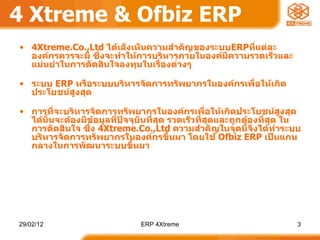 4 Xtreme & Ofbiz ERP 4Xtreme.Co.,Ltd  ได้เล็งเห็นความสำคัญของระบบ ERP ที่แต่ละองค์กรควรจะมี ซึ่งจะทำให้การบริหารภายในองค์มีความรวดเร็วและแม่นยำในการตัดสินใจลงทุนในเรื่องต่างๆ  ระบบ  ERP  หรือระบบบริหารจัดการทรัพยากรในองค์กรเพื่อให้เกิดประโยชน์สูงสุด การที่จะบริหารจัดการทรัพยากรในองค์กรเพื่อให้เกิดประโยชน์สูงสุด ได้นั้นจะต้องมีข้อมูลที่ปัจจุบันที่สุด รวดเร็วที่สุดและถูกต้องที่สุด ในการตัดสินใจ ซึ่ง  4Xtreme.Co.,Ltd  ความสำคัญในจุดนี้จึงได้ทำระบบบริหารจัดการทรัพยากรในองค์กรขึ้นมา โดยใช้  Ofbiz ERP  เป็นแกนกลางในการพัฒนาระบบขึ้นมา 