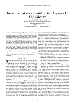 World Academy of Science, Engineering and Technology 61 2010




 Towards a Systematic, Cost-Effective Approach for
                 ERP Selection
                                                 Hassan Haghighi*, Omid Maﬁ†
                                          Faculty of Electrical and Computer Engineering
                                                    Shahid Beheshti University
                                                            Tehran, Iran
                                           h haghighi@sbu.ac.ir*, omidmaﬁ@ager.ir†



   Abstract—Existing experiences indicate that one of the most            way, the evaluation team is not able to consider the degree of
prominent reasons that some ERP implementations fail is related to        differences as a characteristic in the selection process.
selecting an improper ERP package. Among those important factors             On the other hand, current experiences assert that employed
resulting in inappropriate ERP selections, one is to ignore preliminary
activities that should be done before the evaluation of ERP packages.     procedures in Iranian companies for the evaluation and selec-
Another factor yielding these unsuitable selections is that usually       tion of ERP packages are often prolonged and expensive [1].
organizations employ prolonged and costly selection processes in          Thus, at some ﬁnal steps in the selection process, evaluation
such extent that sometimes the process would never be ﬁnalized            team’s data is not consistent with existing facts and as a
or sometimes the evaluation team might perform many key ﬁnal              result an inappropriate selection is offered; also, sometimes
activities in an incomplete or inaccurate way due to exhaustion, lack
of interest or out-of-date data. In this paper, a systematic approach     participant’s initial motivations diminishes during the selection
that recommends some activities to be done before and after the           process and thus some essential selection phases are done
main selection phase is introduced for choosing an ERP package. On        incompletely or inaccurately; Even occasionally, this leads to
the other hand, the proposed approach has utilized some ideas that        halting the selection process without any particular result.
accelerates the selection process at the same time that reduces the          In this paper, in order to solve the above mentioned prob-
probability of an erroneous ﬁnal selection.
                                                                          lems, a systematic process for selecting an appropriate ERP
   Keywords—enterprise resource planning, evaluation and selection        package is offered, in which:
of ERP packages, organizational readiness for employing ERP, eval-           1) it is emphasized to perform pre-activities in a speciﬁc
uation lists.
                                                                                 phase, named pre-selection
                                                                             2) some activities are performed after the selection phase
                        I. I NTRODUCTION                                         in a particular phase, named post-selection
     INCE an organization that wants to purchase an ERP                      3) by applying some modiﬁcations to conventional selec-
S    (Enterprise Resource Planning) software should adapt
its processes as much as possible to the best practices or
                                                                                 tion processes, that some examples of them are men-
                                                                                 tioned in [1], selection is accelerated.
standards of the purchased software [5], choosing an ERP                     4) in addition to accelerate selection process, by suggesting
system compatible with organization’s business goals and                         some tips, the probability of incorrect selection would
strategies is deeply concerned [6]. The importance of the ERP                    be decreased.
selection increases when it is realized that there is no unique              The overall scheme of the proposed approach is illus-
and comprehensive ERP solution with maximized adaptation                  trated in ﬁgure 1. As it is clear from the ﬁgure, in the
capability in organizations [4]. In other words, current ERP              suggested approach, the overall selection process is divided
packages are not able to provide a universal model for all                into three sub-processes: pre-selection, selection and post-
business strategies, tactics and processes. Thus, existence of a          selection. These sub-processes are discussed in the following
precise, formal and yet fast selection process, provides a way            sections of the paper. Firstly, section 2 discusses about the
to improve organization’s beneﬁts when employing an ERP                   details of the pre-selection sub-process and the steps within.
solution [2].                                                             In section 3, we introduce those activities that embody the
   Inspecting existing experiences in ERP selections in Iranian           selection process and are performed to evaluate ERP packages
companies [1] shows prerequisites that must be taken into                 existing in the market and choose the most suitable alternative
account before choosing an ERP are usually disregarded.                   based on speciﬁc criteria. In section 4, we point to those
Without such prerequisites, doing the selection process based             activities referred by the title of post-selection sub-process and
on a systematic method (e.g., according to a speciﬁc budget               performed to complete the evaluation and selection process.
plan, scheduling and risk analysis model) becomes difﬁcult                The last section is devoted to the conclusion and directions
or even impossible. Besides, without doing activities in order            for future work.
to estimate organization’s readiness for ERP implementation,                 Just before ending this section, it is important to mention
the evaluation team is not aware of the gap between current               that as illustrated in ﬁgure 1, the overall selection process
situation with the favorite state that the organization must              is started when prior to that in a phase titled strategic plan
be equipped to be ready for an ERP implementation. In this                development, all the reasons of utilizing an ERP solution in



                                                                      231
 