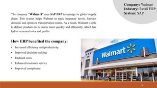 10
The company “Walmart” uses SAP ERP to manage its global supply
chain. This system helps Walmart to track inventory levels, forecast
demand, and optimize transportation routes. As a result, Walmart is able
to deliver products to its stores more quickly and efficiently, which has
led to increased sales and profits.
How ERP benefited the company:
• Increased efficiency and productivity
• Improved decision-making
• Reduced costs
• Enhanced customer service
• Improved compliance
Company: Walmart
Industry: Retail ERP
System: SAP
 