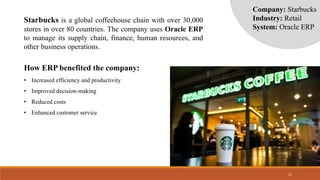 11
Company: Starbucks
Industry: Retail
System: Oracle ERP
Starbucks is a global coffeehouse chain with over 30,000
stores in over 80 countries. The company uses Oracle ERP
to manage its supply chain, finance, human resources, and
other business operations.
How ERP benefited the company:
• Increased efficiency and productivity
• Improved decision-making
• Reduced costs
• Enhanced customer service
 